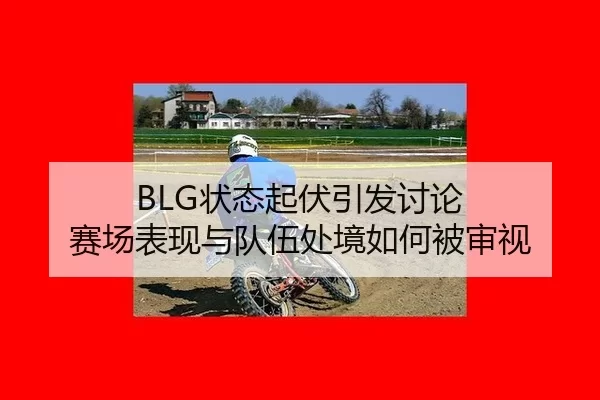 BLG状态起伏引发讨论 赛场表现与队伍处境如何被审视